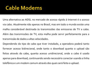 Uma alternativa ao ADSL no mercado de acesso rápido à Internet é o acesso
via cabo. Atualmente não apenas no Brasil, mas em todo o mundo existe uma
malha considerável destinada às transmissões das emissoras de TV a cabo.
Além das transmissões de TV, esta malha pode servir perfeitamente para a
transmissão de dados a altas velocidades.
Dependendo do tipo de cabo que tiver instalado, a operadora poderá tanto
fornecer acesso bidirecional, onde tanto o download quanto o upload são
feitos através do cabo, quanto acesso unidirecional, onde o cabo é usado
apenas para download, continuando sendo necessário conectar usando a linha
telefônica e um modem comum através dos quais será feito o upload.
 