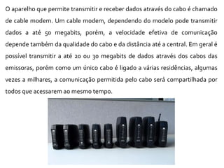 O aparelho que permite transmitir e receber dados através do cabo é chamado
de cable modem. Um cable modem, dependendo do modelo pode transmitir
dados a até 50 megabits, porém, a velocidade efetiva de comunicação
depende também da qualidade do cabo e da distância até a central. Em geral é
possível transmitir a até 20 ou 30 megabits de dados através dos cabos das
emissoras, porém como um único cabo é ligado a várias residências, algumas
vezes a milhares, a comunicação permitida pelo cabo será compartilhada por
todos que acessarem ao mesmo tempo.
 
