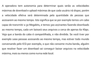 A operadora tem autonomia para determinar quais serão as velocidades
máximas de download e upload máximas de que cada usuário irá dispor, porém
a velocidade efetiva será determinada pela quantidade de pessoas que
acessarem ao mesmo tempo. Isto significa que se por exemplo temos um cabo
capaz de transmitir a 30 Megabits, e temos 500 assinantes fazendo downloads
ao mesmo tempo, cada um baixará seus arquivos a cerca de apenas 60 Kbps.
Veja que a banda do cabo é compartilhada, e não dividida. Se você tiver por
exemplo 1000 pessoas acessando ao mesmo tempo, mas estiver todo mundo
conversando pelo ICQ por exemplo, o que não consome muita banda, alguém
que resolver fazer um download vai conseguir baixar arquivos na velocidade
máxima, mais ou menos como numa rede local.
 