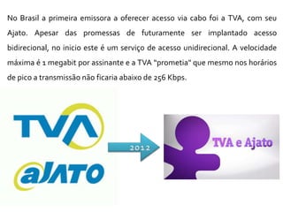 No Brasil a primeira emissora a oferecer acesso via cabo foi a TVA, com seu
Ajato. Apesar das promessas de futuramente ser implantado acesso
bidirecional, no inicio este é um serviço de acesso unidirecional. A velocidade
máxima é 1 megabit por assinante e a TVA “prometia" que mesmo nos horários
de pico a transmissão não ficaria abaixo de 256 Kbps.
 