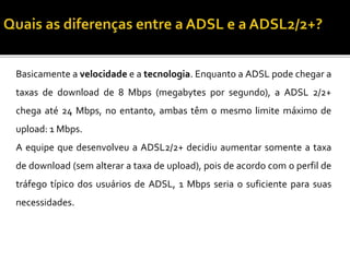 Basicamente a velocidade e a tecnologia. Enquanto a ADSL pode chegar a
taxas de download de 8 Mbps (megabytes por segundo), a ADSL 2/2+
chega até 24 Mbps, no entanto, ambas têm o mesmo limite máximo de
upload: 1 Mbps.
A equipe que desenvolveu a ADSL2/2+ decidiu aumentar somente a taxa
de download (sem alterar a taxa de upload), pois de acordo com o perfil de
tráfego típico dos usuários de ADSL, 1 Mbps seria o suficiente para suas
necessidades.
 
