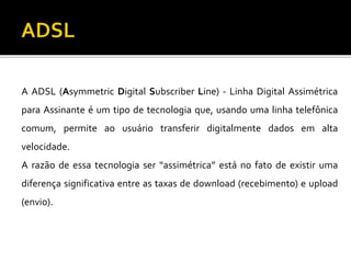 A ADSL (Asymmetric Digital Subscriber Line) - Linha Digital Assimétrica
para Assinante é um tipo de tecnologia que, usando uma linha telefônica
comum, permite ao usuário transferir digitalmente dados em alta
velocidade.
A razão de essa tecnologia ser “assimétrica” está no fato de existir uma
diferença significativa entre as taxas de download (recebimento) e upload
(envio).
 