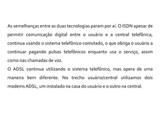 As semelhanças entre as duas tecnologias param por aí. O ISDN apesar de
permitir comunicação digital entre o usuário e a central telefônica,
continua usando o sistema telefônico comutado, o que obriga o usuário a
continuar pagando pulsos telefônicos enquanto usa o serviço, assim
como nas chamadas de voz.
O ADSL continua utilizando o sistema telefônico, mas opera de uma
maneira bem diferente. No trecho usuário/central utilizamos dois
modems ADSL, um instalado na casa do usuário e o outro na central.
 