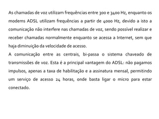 As chamadas de voz utilizam frequências entre 300 e 3400 Hz, enquanto os
modems ADSL utilizam frequências a partir de 4000 Hz, devido a isto a
comunicação não interfere nas chamadas de voz, sendo possível realizar e
receber chamadas normalmente enquanto se acessa a Internet, sem que
haja diminuição da velocidade de acesso.
A comunicação entre as centrais, bi-passa o sistema chaveado de
transmissões de voz. Esta é a principal vantagem do ADSL: não pagamos
impulsos, apenas a taxa de habilitação e a assinatura mensal, permitindo
um serviço de acesso 24 horas, onde basta ligar o micro para estar
conectado.
 