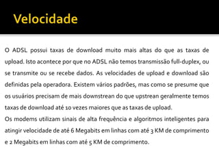 O ADSL possui taxas de download muito mais altas do que as taxas de
upload. Isto acontece por que no ADSL não temos transmissão full-duplex, ou
se transmite ou se recebe dados. As velocidades de upload e download são
definidas pela operadora. Existem vários padrões, mas como se presume que
os usuários precisam de mais downstrean do que upstrean geralmente temos
taxas de download até 10 vezes maiores que as taxas de upload.
Os modems utilizam sinais de alta frequência e algoritmos inteligentes para
atingir velocidade de até 6 Megabits em linhas com até 3 KM de comprimento
e 2 Megabits em linhas com até 5 KM de comprimento.
 