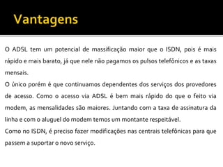 O ADSL tem um potencial de massificação maior que o ISDN, pois é mais
rápido e mais barato, já que nele não pagamos os pulsos telefônicos e as taxas
mensais.
O único porém é que continuamos dependentes dos serviços dos provedores
de acesso. Como o acesso via ADSL é bem mais rápido do que o feito via
modem, as mensalidades são maiores. Juntando com a taxa de assinatura da
linha e com o aluguel do modem temos um montante respeitável.
Como no ISDN, é preciso fazer modificações nas centrais telefônicas para que
passem a suportar o novo serviço.
 