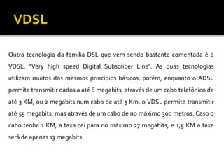 Outra tecnologia da família DSL que vem sendo bastante comentada é a
VDSL, "Very high speed Digital Subscriber Line". As duas tecnologias
utilizam muitos dos mesmos princípios básicos, porém, enquanto o ADSL
permite transmitir dados a até 6 megabits, através de um cabo telefônico de
até 3 KM, ou 2 megabits num cabo de até 5 Km, o VDSL permite transmitir
até 55 megabits, mas através de um cabo de no máximo 300 metros. Caso o
cabo tenha 1 KM, a taxa cai para no máximo 27 megabits, e 1,5 KM a taxa
será de apenas 13 megabits.
 