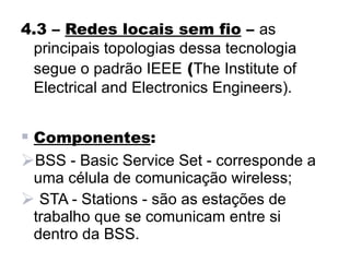 4.3 – Redes locais sem fio – as
 principais topologias dessa tecnologia
 segue o padrão IEEE (The Institute of
 Electrical and Electronics Engineers).


 Componentes:
BSS - Basic Service Set - corresponde a
 uma célula de comunicação wireless;
 STA - Stations - são as estações de
 trabalho que se comunicam entre si
 dentro da BSS.
 