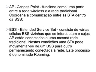 AP - Access Point - funciona como uma porta
  entre a rede wireless e a rede tradicional.
  Coordena a comunicação entre as STA dentro
  da BSS;

ESS - Estended Service Set - consiste de várias
  células BSS vizinhas que se interceptam e cujos
  AP estão conectados a uma mesma rede
  tradicional. Nestas condições uma STA pode
  movimentar-se de um BSS para outro
  permanecendo conectada à rede. Este processo
  é denominado Roaming.
 