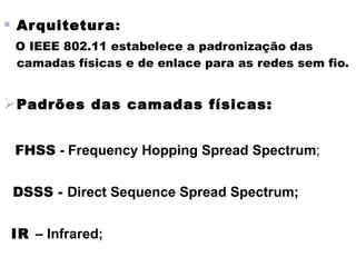  Ar quitetura:
 O IEEE 802.11 estabelece a padronização das
 camadas físicas e de enlace para as redes sem fio.


Padrões das camadas físicas:

 FHSS - Frequency Hopping Spread Spectrum;


 DSSS - Direct Sequence Spread Spectrum;


IR – Infrared;
 