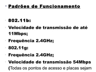  Padrões de Funcionamento


    802.11b:

    Velocidade de transmissão de até
    11Mbps;

    Frequência 2.4GHz;

    802.11g:

    Frequência 2.4GHz;

    Velocidade de transmissão 54Mbps
    (Todas os pontos de acesso e placas sejam
 