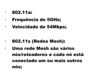 
    802.11a:

    Frequência de 5GHz;

    Velocidade de 54Mbps;



    802.11s (Redes Mesh):

    Uma rede Mesh são vários
    nós/roteadores e cada nó está
    conectado um ou mais outros
    nós;
 