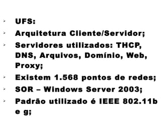 
    UFS:

    Ar quitetur a Cliente/Ser vidor ;

    Ser vidor es utilizados: THCP,
    DNS, Ar quivos, Domínio, Web,
    Pr oxy;

    Existem 1.568 pontos de r edes;

    SOR – W indows Ser ver 2003;

    Padrão utilizado é IEEE 802.11b
    e g;
 