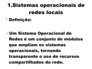 1.Sistemas operacionais de
       redes locais
 Definição:

Um Sistema Operacional de
 Redes é um conjunto de módulos
 que ampliam os sistemas
 operacionais, tornando
 transparente o uso de recursos
 compartilhados da rede.
 
