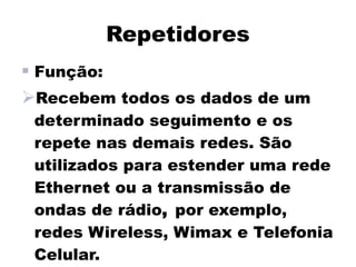 Repetidores
 Função:
Recebem todos os dados de um
 determinado seguimento e os
 repete nas demais redes. São
 utilizados para estender uma rede
 Ethernet ou a transmissão de
 ondas de rádio, por exemplo,
 redes Wireless, Wimax e Telefonia
 Celular.
 