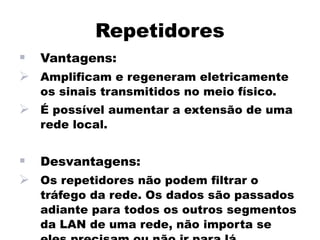 Repetidores
   Vantagens:
 Amplificam e regeneram eletricamente
    os sinais transmitidos no meio físico.
 É possível aumentar a extensão de uma
    rede local.


   Desvantagens:
 Os repetidores não podem filtrar o
    tráfego da rede. Os dados são passados
    adiante para todos os outros segmentos
    da LAN de uma rede, não importa se
 