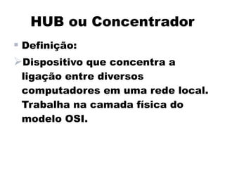 HUB ou Concentrador
 Definição:
Dispositivo que concentra a
 ligação entre diversos
 computadores em uma rede local.
 Trabalha na camada física do
 modelo OSI.
 