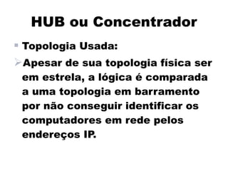 HUB ou Concentrador
 Topologia Usada:
Apesar de sua topologia física ser
 em estrela, a lógica é comparada
 a uma topologia em barramento
 por não conseguir identificar os
 computadores em rede pelos
 endereços IP.
 