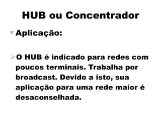 HUB ou Concentrador
 Aplicação:

O HUB é indicado para redes com
 poucos terminais. Trabalha por
 broadcast. Devido a isto, sua
 aplicação para uma rede maior é
 desaconselhada.
 