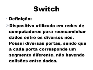 Switch
 Definição:
Dispositivo utilizado em redes de
 computadores para reencaminhar
 dados entre os diversos nós.
 Possui diversas portas, sendo que
 a cada porta corresponde um
 segmento diferente, não havendo
 colisões entre dados.
 