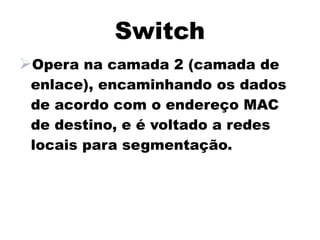 Switch
Opera na camada 2 (camada de
 enlace), encaminhando os dados
 de acordo com o endereço MAC
 de destino, e é voltado a redes
 locais para segmentação.
 