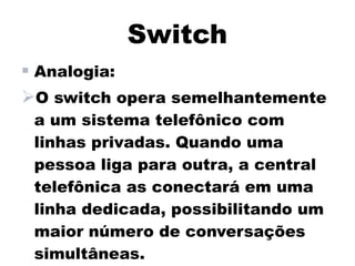 Switch
 Analogia:
O switch opera semelhantemente
 a um sistema telefônico com
 linhas privadas. Quando uma
 pessoa liga para outra, a central
 telefônica as conectará em uma
 linha dedicada, possibilitando um
 maior número de conversações
 simultâneas.
 