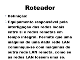 Roteador
 Definição:
Equipamento responsável pela
 interligação das redes locais
 entre si e redes remotas em
 tempo integral. Permite que uma
 máquina de uma dada rede LAN
 comunique-se com máquinas de
 outra rede LAN remota, como se
 as redes LAN fossem uma só.
 