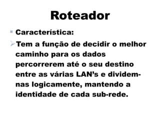 Roteador
 Característica:
Tem a função de decidir o melhor
 caminho para os dados
 percorrerem até o seu destino
 entre as várias LAN’s e dividem-
 nas logicamente, mantendo a
 identidade de cada sub-rede.
 