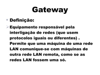 Gateway
 Definição:
Equipamento responsável pela
 interligação de redes (que usem
 protocolos iguais ou diferentes) .
 Permite que uma máquina de uma rede
 LAN comunique-se com máquinas de
 outra rede LAN remota, como se as
 redes LAN fossem uma só.
 