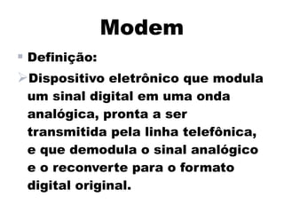 Modem
 Definição:
Dispositivo eletrônico que modula
 um sinal digital em uma onda
 analógica, pronta a ser
 transmitida pela linha telefônica,
 e que demodula o sinal analógico
 e o reconverte para o formato
 digital original.
 