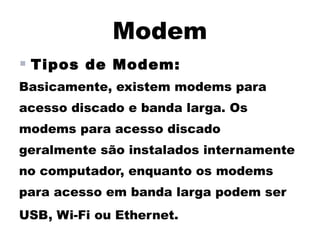 Modem
 Tipos de Modem:
Basicamente, existem modems para
acesso discado e banda larga. Os
modems para acesso discado
geralmente são instalados internamente
no computador, enquanto os modems
para acesso em banda larga podem ser
USB, Wi-Fi ou Ethernet.
 