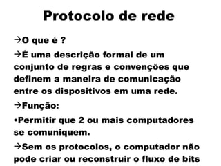 Protocolo de rede
O que é ?
É uma descrição formal de um
conjunto de regras e convenções que
definem a maneira de comunicação
entre os dispositivos em uma rede.
Função:
•Permitir que 2 ou mais computadores
se comuniquem.
Sem os protocolos, o computador não
pode criar ou reconstruir o fluxo de bits
 