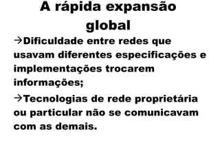 A rápida expansão
          global
Dificuldade entre redes que
usavam diferentes especificações e
implementações trocarem
informações;
Tecnologias de rede proprietária
ou particular não se comunicavam
com as demais.
 