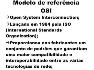 Modelo de referência
           OSI
Open System Interconnection;
Lançado em 1984 pela ISO
(International Standards
Organization);
Proporcionou aos fabricantes um
conjunto de padrões que garantiam
uma maior compatibilidade e
interoperabilidade entre as várias
tecnologias de rede;
 