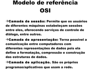Modelo de referência
            OSI
Camada de sessão: Permite que os usuários
de diferentes máquinas estabeleçam sessões
entre eles, oferecendo serviços de controle de
diálogo, entre outros.
Camada de apr esentação: Torna possível a
comunicação entre computadores com
diferentes representações de dados pois ela
define a formatação, compressão e construção
das estruturas de dados.
Camada de aplicação. São os próprios
programas/aplicativos que usam a rede.
 