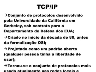 TCP/IP
Conjunto de protocolos desenvolvido
pela Universidade da Califórnia em
Berkeley, sob contrato para o
Departamento de Defesa dos EUA;
Criado no início da década de 80, antes
da formalização OSI;
Projetado como um padrão aberto
(qualquer pessoa tinha a liberdade de
usar);
Tornou-se o conjunto de protocolos mais
 