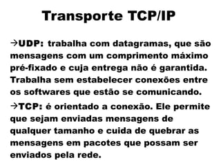 Transporte TCP/IP
UDP: trabalha com datagramas, que são
mensagens com um comprimento máximo
pré-fixado e cuja entrega não é garantida.
Trabalha sem estabelecer conexões entre
os softwares que estão se comunicando.
TCP: é orientado a conexão. Ele permite
que sejam enviadas mensagens de
qualquer tamanho e cuida de quebrar as
mensagens em pacotes que possam ser
enviados pela rede.
 