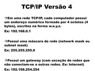 TCP/IP Versão 4
Em uma rede TCP/IP, cada computador possui
um endereço numérico formado por 4 octetos (4
bytes), escritos na forma w.x.y.z.
Ex: 192.168.0.1


Possui uma máscara de rede (network mask ou
subnet mask)
Ex: 255.255.255.0


Possui um gateway (com exceção de redes que
não conectam-se a outras redes. Ex: Internet)
Ex: 192.168.254.254
 