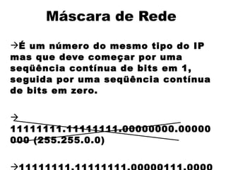 Máscara de Rede
É um númer o do mesmo tipo do IP
mas que deve começar por uma
seqüência contínua de bits em 1,
se guida por uma seqüência contínua
de bits em zero.



11111111.11111111.00000000.00000
000 (255.255.0.0)



 