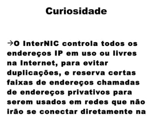 Curiosidade


O InterNIC contr ola todos os
ender eços IP em uso ou livr es
na Inter net, par a evitar
duplicações, e r eser va cer tas
faixas de ender eços chamadas
de ender eços privativos par a
ser em usados em r edes que não
irão se conectar dir etamente na
 