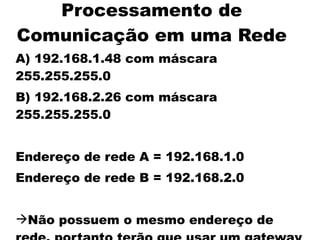 Processamento de
Comunicação em uma Rede
A) 192.168.1.48 com máscara
255.255.255.0
B) 192.168.2.26 com máscara
255.255.255.0


Endereço de rede A = 192.168.1.0
Endereço de rede B = 192.168.2.0


Não possuem o mesmo endereço de
 