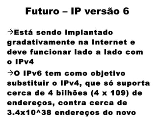 Futuro – IP versão 6

Está sendo implantado
g r adativamente na Inter net e
deve funcionar lado a lado com
o IPv4
O IPv6 tem como objetivo
substituir o IPv4, que só supor ta
cer ca de 4 bilhões (4 x 109) de
ender eços, contr a cer ca de
3.4x10^38 ender eços do novo
 