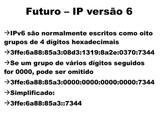 Futuro – IP versão 6

IPv6 são normalmente escritos como oito
grupos de 4 dígitos hexadecimais
3ffe:6a88:85a3:08d3:1319:8a2e:0370:7344
Se um grupo de vários dígitos seguidos
for 0000, pode ser omitido
3ffe:6a88:85a3:0000:0000:0000:0000:7344
Simplificado:
3ffe:6a88:85a3::7344
 