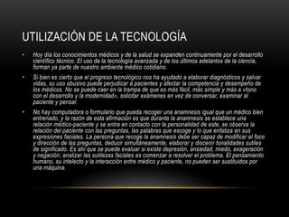 UTILIZACIÓN DE LA TECNOLOGÍA
•   Hoy día los conocimientos médicos y de la salud se expanden continuamente por el desarrollo
    científico técnico. El uso de la tecnología avanzada y de los últimos adelantos de la ciencia,
    forman ya parte de nuestro ambiente médico cotidiano.
•   Si bien es cierto que el progreso tecnológico nos ha ayudado a elaborar diagnósticos y salvar
    vidas, su uso abusivo puede perjudicar a pacientes y afectar la competencia y desempeño de
    los médicos. No se puede caer en la trampa de que es más fácil, más simple y más a «tono
    con el desarrollo y la modernidad», solicitar exámenes en vez de conversar, examinar al
    paciente y pensar.
•   No hay computadora o formulario que pueda recoger una anamnesis igual que un médico bien
    entrenado, y la razón de esta afirmación es que durante la anamnesis se establece una
    relación médico-paciente y se entra en contacto con la personalidad de este, se observa la
    relación del paciente con las preguntas, las palabras que escoge y lo que enfatiza en sus
    expresiones faciales. La persona que recoge la anamnesis debe ser capaz de modificar el foco
    y dirección de las preguntas, deducir simultáneamente, elaborar y discenir tonalidades sutiles
    de significado. Es ahí que se puede evaluar si existe depresión, ansiedad, miedo, exageración
    y negación; analizar las sutilezas faciales es comenzar a resolver el problema. El pensamiento
    humano, su intelecto y la interacción entre médico y paciente, no pueden ser sustituidos por
    una máquina.
 
