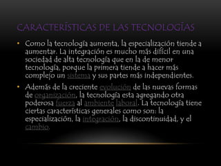 CARACTERÍSTICAS DE LAS TECNOLOGÍAS
• Como la tecnología aumenta, la especialización tiende a
  aumentar. La integración es mucho más difícil en una
  sociedad de alta tecnología que en la de menor
  tecnología, porque la primera tiende a hacer más
  complejo un sistema y sus partes más independientes.
• Además de la creciente evolución de las nuevas formas
  de organización, la tecnología esta agregando otra
  poderosa fuerza al ambiente laboral. La tecnología tiene
  ciertas características generales como son: la
  especialización, la integración, la discontinuidad, y el
  cambio.
 