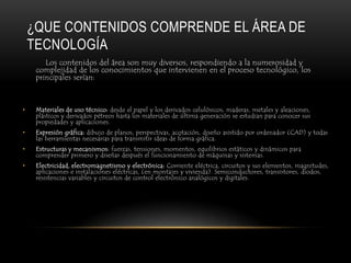 ¿QUE CONTENIDOS COMPRENDE EL ÁREA DE
    TECNOLOGÍA
        Los contenidos del área son muy diversos, respondiendo a la numerosidad y
     complejidad de los conocimientos que intervienen en el proceso tecnológico, los
     principales serían:



•    Materiales de uso técnico: desde el papel y los derivados celulósicos, maderas, metales y aleaciones,
     plásticos y derivados pétreos hasta los materiales de última generación se estudian para conocer sus
     propiedades y aplicaciones.
•    Expresión gráfica: dibujo de planos, perspectivas, acotación, diseño asistido por ordenador (CAD) y todas
     las herramientas necesarias para transmitir ideas de forma gráfica.
•    Estructuras y mecanismos: fuerzas, tensiones, momentos, equilibrios estáticos y dinámicos para
     comprender primero y diseñar después el funcionamiento de máquinas y sistemas.
•    Electricidad, electromagnetismo y electrónica: Corriente eléctrica, circuitos y sus elementos, magnitudes,
     aplicaciones e instalaciones eléctricas, (en montajes y vivienda). Semiconductores, transistores, diodos,
     resistencias variables y circuitos de control electrónico analógicos y digitales.
 