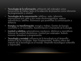 •   Tecnologías de la información: utilización del ordenador como
    herramienta de trabajo tanto el la redacción de proyectos como elemento
    de programación y control.
•   Tecnologías de la comunicación: teléfono, radio, televisión,
    transmisiones por cable y por ondas electromagnéticas, espacio
    radioeléctrico, satélites, fenómenos que posibilitan la comunicación a
    distancia.
•   Energía y su transformación: energía y trabajo, fuentes de Energía:
    renovables y no renovables, transformación y transporte de la energía.
•   Control y robótica: automatismos mecánicos, eléctricos y neumáticos.
    Sistemas de control electrónicos. Control por ordenador. Robots:
    sensores, actuadores y programación.
•   Tecnología y sociedad: Influencia de la tecnología en el desarrollo
    histórico de las sociedades, hitos fundamentales. Análisis crítico del
    impacto de la tecnología en el mundo: Desarrollo tecnológico sostenible
    y responsable.
 
