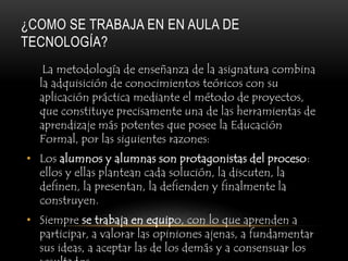 ¿COMO SE TRABAJA EN EN AULA DE
TECNOLOGÍA?
   La metodología de enseñanza de la asignatura combina
  la adquisición de conocimientos teóricos con su
  aplicación práctica mediante el método de proyectos,
  que constituye precisamente una de las herramientas de
  aprendizaje más potentes que posee la Educación
  Formal, por las siguientes razones:
• Los alumnos y alumnas son protagonistas del proceso:
  ellos y ellas plantean cada solución, la discuten, la
  definen, la presentan, la defienden y finalmente la
  construyen.
• Siempre se trabaja en equipo, con lo que aprenden a
  participar, a valorar las opiniones ajenas, a fundamentar
  sus ideas, a aceptar las de los demás y a consensuar los
 