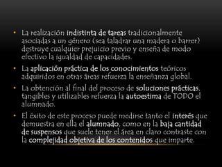 • La realización indistinta de tareas tradicionalmente
  asociadas a un género (sea taladrar una madera o barrer)
  destruye cualquier prejuicio previo y enseña de modo
  efectivo la igualdad de capacidades.
• La aplicación práctica de los conocimientos teóricos
  adquiridos en otras áreas refuerza la enseñanza global.
• La obtención al final del proceso de soluciones prácticas,
  tangibles y utilizables refuerza la autoestima de TODO el
  alumnado.
• El éxito de este proceso puede medirse tanto el interés que
  demuestra en ella el alumnado, como en la baja cantidad
  de suspensos que suele tener el área en claro contraste con
  la complejidad objetiva de los contenidos que imparte.
 