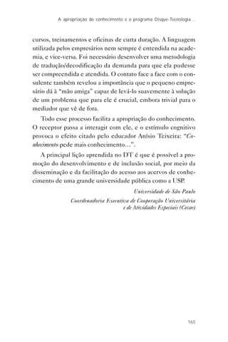 165
A apropriação do conhecimento e o programa Disque-Tecnologia…
cursos, treinamentos e oficinas de curta duração. A linguagem
utilizada pelos empresários nem sempre é entendida na acade-
mia, e vice-versa. Foi necessário desenvolver uma metodologia
de tradução/decodificação da demanda para que ela pudesse
ser compreendida e atendida. O contato face a face com o con-
sulente também revelou a importância que o pequeno empre-
sário dá à “mão amiga” capaz de levá-lo suavemente à solução
de um problema que para ele é crucial, embora trivial para o
mediador que vê de fora.
Todo esse processo facilita a apropriação do conhecimento.
O receptor passa a interagir com ele, e o estímulo cognitivo
provoca o efeito citado pelo educador Anísio Teixeira: “Co-
nhecimento pede mais conhecimento…”.
A principal lição aprendida no DT é que é possível a pro-
moção do desenvolvimento e de inclusão social, por meio da
disseminação e da facilitação do acesso aos acervos de conhe-
cimento de uma grande universidade pública como a USP.
Universidade de São Paulo
Coordenadoria Executiva de Cooperação Universitária
e de Atividades Especiais (Cecae)
 